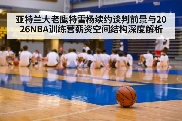 亚特兰大老鹰特雷杨续约谈判前景与2026NBA训练营薪资空间结构深度解析