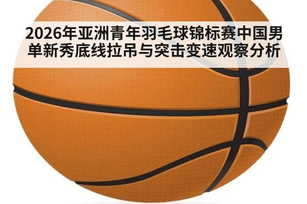 2026年亚洲青年羽毛球锦标赛中国男单新秀底线拉吊与突击变速观察分析